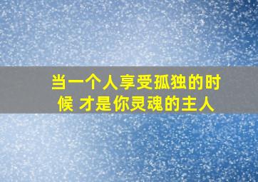 当一个人享受孤独的时候 才是你灵魂的主人